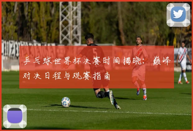 乒乓球世界杯决赛时间揭晓：巅峰对决日程与观赛指南