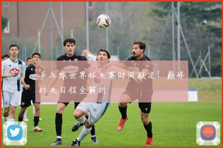 乒乓球世界杯决赛时间敲定！巅峰对决日程全解析