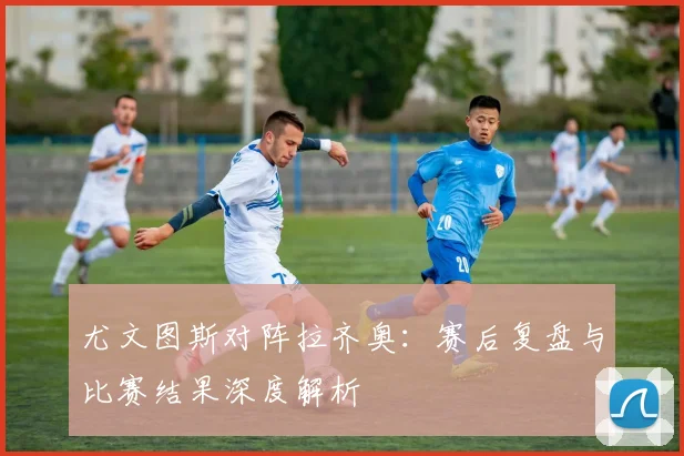 尤文图斯对阵拉齐奥：赛后复盘与比赛结果深度解析